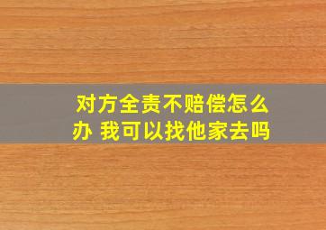 对方全责不赔偿怎么办 我可以找他家去吗